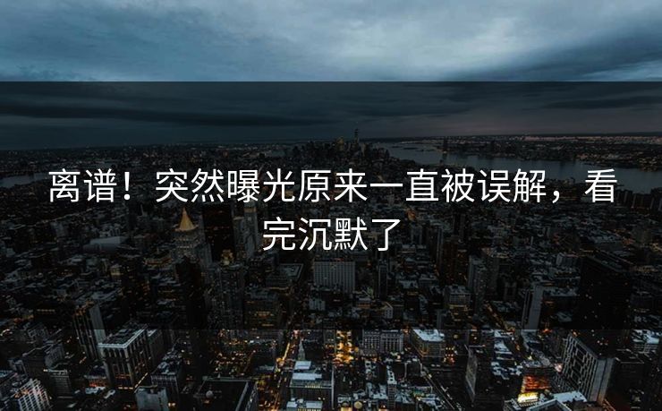 离谱！突然曝光原来一直被误解，看完沉默了