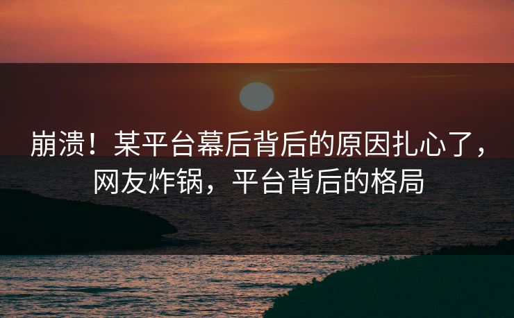 崩溃！某平台幕后背后的原因扎心了，网友炸锅，平台背后的格局