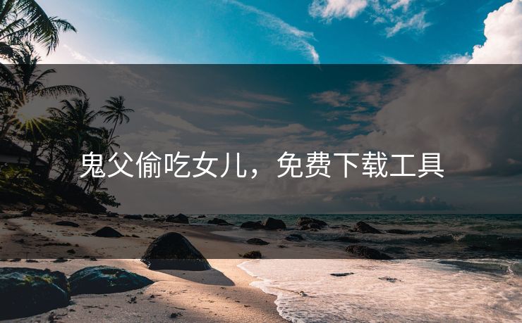 鬼父偷吃女儿，免费下载工具