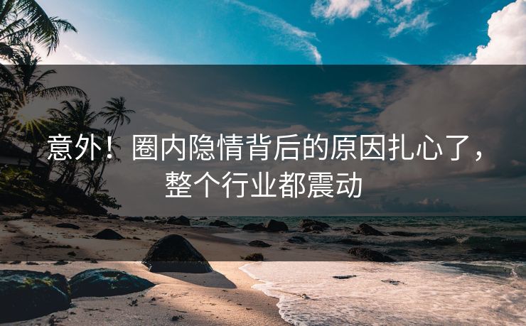意外！圈内隐情背后的原因扎心了，整个行业都震动