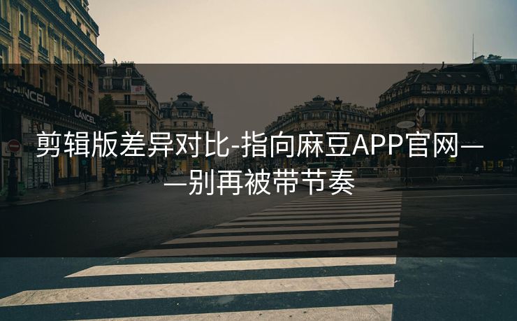 剪辑版差异对比-指向麻豆APP官网——别再被带节奏