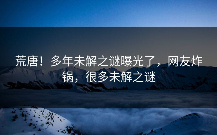 荒唐!多年未解之谜曝光了,网友炸锅,很多未解之谜 荒唐!多年未解之谜曝光了,网友炸锅,很多未解之谜