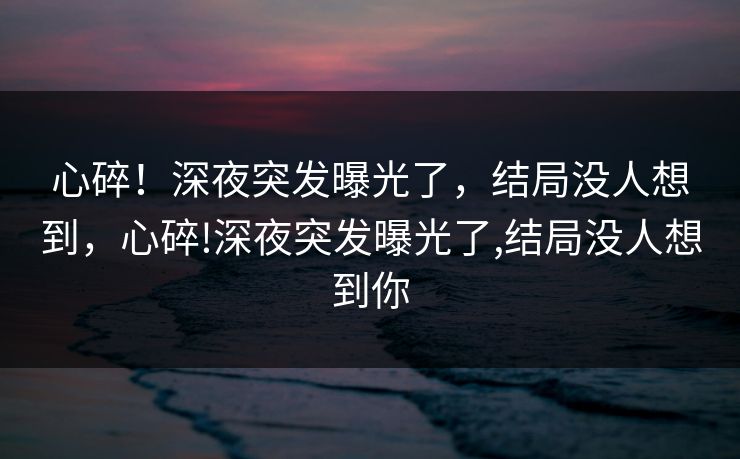 心碎！深夜突发曝光了，结局没人想到，心碎!深夜突发曝光了,结局没人想到你
