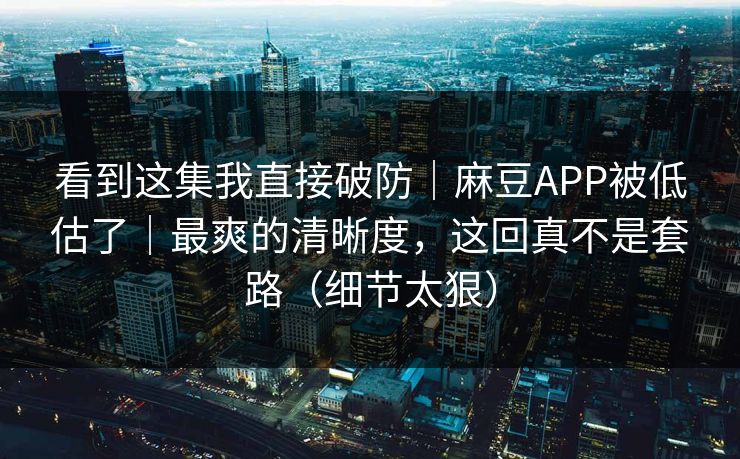 看到这集我直接破防｜麻豆APP被低估了｜最爽的清晰度，这回真不是套路（细节太狠）