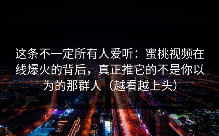 这条不一定所有人爱听：蜜桃视频在线爆火的背后，真正推它的不是你以为的那群人（越看越上头）