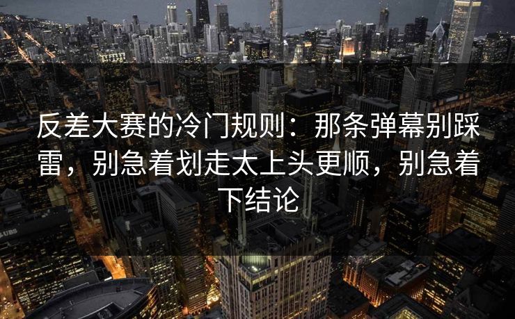 反差大赛的冷门规则：那条弹幕别踩雷，别急着划走太上头更顺，别急着下结论