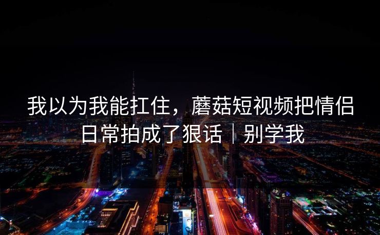 我以为我能扛住，蘑菇短视频把情侣日常拍成了狠话｜别学我
