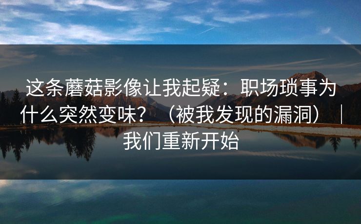 这条蘑菇影像让我起疑：职场琐事为什么突然变味？（被我发现的漏洞）｜我们重新开始