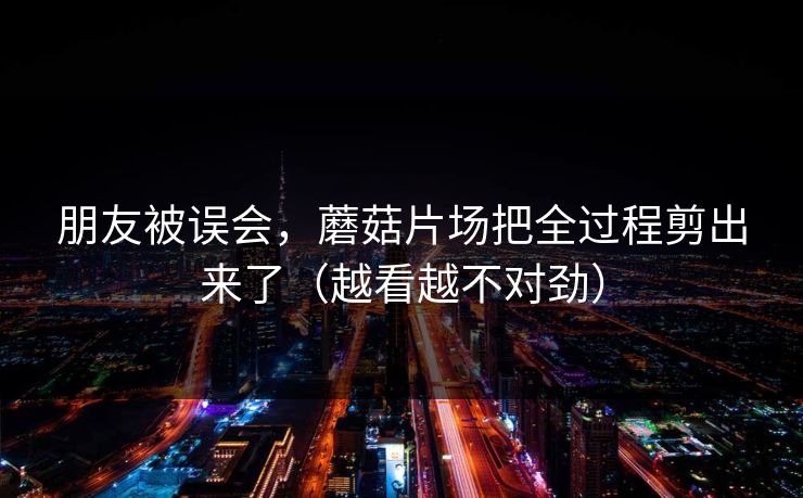 朋友被误会，蘑菇片场把全过程剪出来了（越看越不对劲）