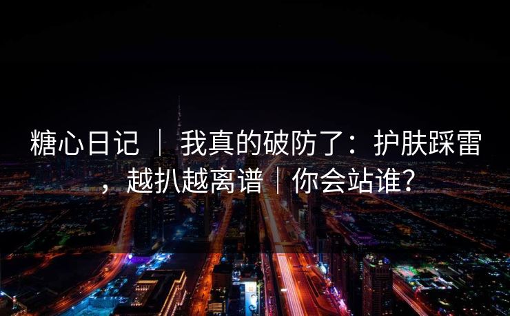 糖心日记 ｜ 我真的破防了：护肤踩雷，越扒越离谱｜你会站谁？