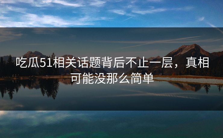 吃瓜51相关话题背后不止一层，真相可能没那么简单